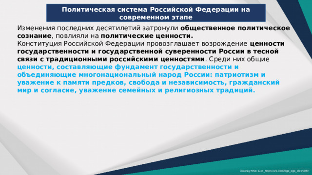 Политическая система Российской Федерации на современном этапе Изменения последних десятилетий затронули общественное политическое сознание , повлияли на политические ценности. Конституция Российской Федерации провозглашает возрождение ценности государственности и государственной суверенности России в тесной связи с традиционными российскими ценностями . Среди них общие ценности, составляющие фундамент государственности и объединяющие многонациональный народ России: патриотизм и уважение к памяти предков, свобода и независимость, гражданский мир и согласие, уважение семейных и религиозных традиций. Хамидуллин Б.И._https://vk.com/ege_oge_obshestv 