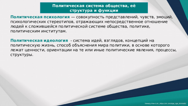 Политическая система общества, её структура и функции Политическая психология — совокупность представлений, чувств, эмоций, психологических стереотипов, отражающих непосредственное отношение людей к сложившейся политической системе общества, политике, политическим институтам. Политическая идеология   - система идей, взглядов, концепций на политическую жизнь, способ объяснения мира политики, в основе которого лежат ценности, ориентации на те или иные политические явления, процессы, структуры. Хамидуллин Б.И._https://vk.com/ege_oge_obshestv 
