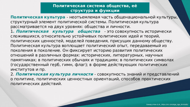 Политическая система общества, её структура и функции Политическая культура  - неотъемлемая часть общенациональной культуры, структурный элемент политической системы. Политическая культура рассматривается на двух уровнях: общества и личности. 1 . Политическая   культура   общества   - это совокупность исторически сложившихся, относительно устойчивых политических идей и теорий, политических ценностей, моделей поведения, присущих данному обществу. Политическая культура воплощает политический опыт, передаваемый из поколения в поколение. Он фиксирует историю развития политических отношений в различных формах: исторических, литературных, научных памятниках; в политических обычаях и традициях; в политических символах (государственный герб, гимн, флаг); в форме действующих политических институтов и пр. 2. Политическая культура личности - совокупность знаний и представлений о политике, политических ценностных ориентаций, способов практических политических действий. Хамидуллин Б.И._https://vk.com/ege_oge_obshestv 