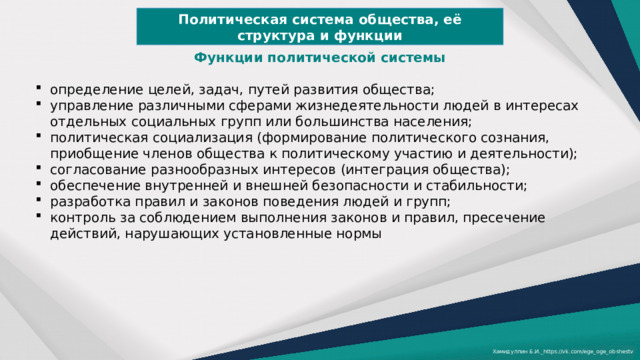Политическая система общества, её структура и функции Функции политической системы  определение целей, задач, путей развития общества; управление различными сферами жизнедеятельности людей в интересах отдельных социальных групп или большинства населения; политическая социализация (формирование политического сознания, приобщение членов общества к политическому участию и деятельности); согласование разнообразных интересов (интеграция общества); обеспечение внутренней и внешней безопасности и стабильности; разработка правил и законов поведения людей и групп; контроль за соблюдением выполнения законов и правил, пресечение действий, нарушающих установленные нормы Хамидуллин Б.И._https://vk.com/ege_oge_obshestv 