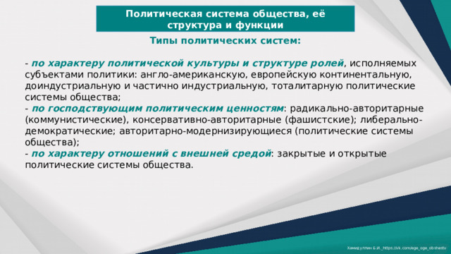 Политическая система общества, её структура и функции Типы политических систем:  - по характеру политической культуры и структуре ролей , исполняемых субъектами политики: англо-американскую, европейскую континентальную, доиндустриальную и частично индустриальную, тоталитарную политические системы общества; - по господствующим политическим ценностям : радикально-авторитарные (коммунистические), консервативно-авторитарные (фашистские); либерально-демократические; авторитарно-модернизирующиеся (политические системы общества); - по характеру отношений с внешней средой : закрытые и открытые политические системы общества. Хамидуллин Б.И._https://vk.com/ege_oge_obshestv 