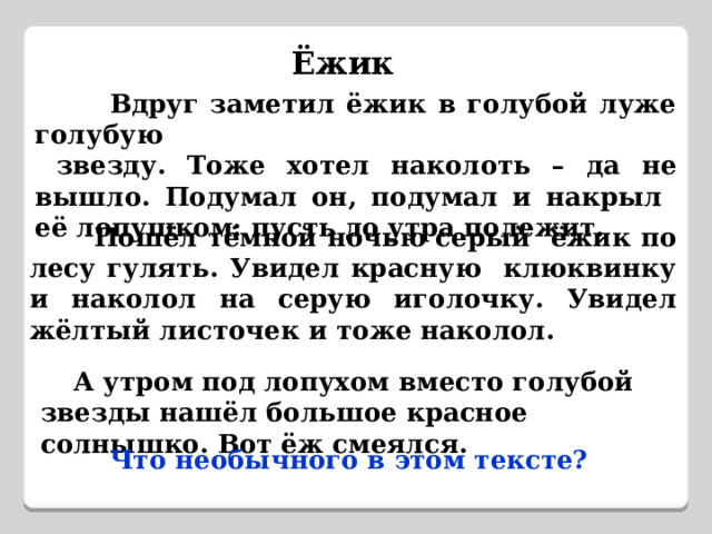 Ёжик  Вдруг заметил ёжик в голубой луже голубую  звезду. Тоже хотел наколоть – да не вышло. Подумал он, подумал и накрыл её лопушком: пусть до утра полежит.  Пошёл тёмной ночью серый ёжик по лесу гулять. Увидел красную клюквинку и наколол на серую иголочку. Увидел жёлтый листочек и тоже наколол.  А утром под лопухом вместо голубой звезды нашёл большое красное солнышко. Вот ёж смеялся.  Что необычного в этом тексте? 