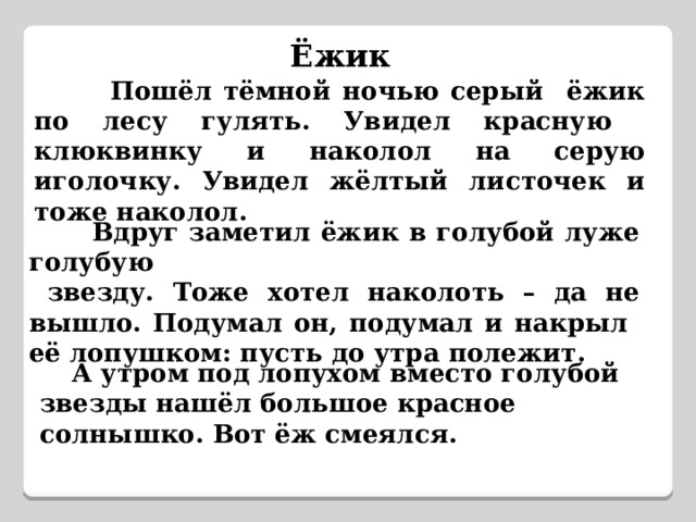 Ёжик  Пошёл тёмной ночью серый ёжик по лесу гулять. Увидел красную клюквинку и наколол на серую иголочку. Увидел жёлтый листочек и тоже наколол.  Вдруг заметил ёжик в голубой луже голубую  звезду. Тоже хотел наколоть – да не вышло. Подумал он, подумал и накрыл её лопушком: пусть до утра полежит.  А утром под лопухом вместо голубой звезды нашёл большое красное солнышко. Вот ёж смеялся. 