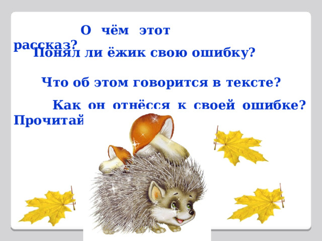  О чём этот рассказ?  Понял ли ёжик свою ошибку?   Что об этом говорится в тексте?  Как он отнёсся к своей ошибке? Прочитай. 