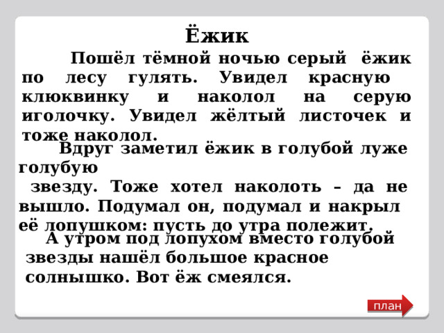 Ёжик  Пошёл тёмной ночью серый ёжик по лесу гулять. Увидел красную клюквинку и наколол на серую иголочку. Увидел жёлтый листочек и тоже наколол.  Вдруг заметил ёжик в голубой луже голубую  звезду. Тоже хотел наколоть – да не вышло. Подумал он, подумал и накрыл её лопушком: пусть до утра полежит.  А утром под лопухом вместо голубой звезды нашёл большое красное солнышко. Вот ёж смеялся. план 