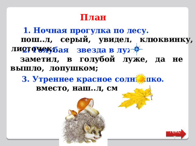 План   1. Ночная прогулка по лесу.  пош..л, серый, увидел, клюквинку, листочек;   2. Голубая звезда в луже.  заметил, в голубой луже, да не вышло,  лопушком;   3. Утреннее красное солнышко.  вместо, наш..л, смеялся. текст 