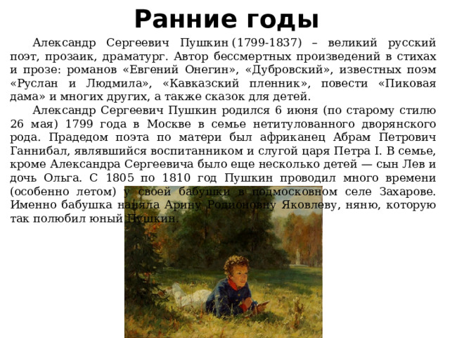 Ранние годы  Александр Сергеевич Пушкин (1799-1837) – великий русский поэт, прозаик, драматург. Автор бессмертных произведений в стихах и прозе: романов «Евгений Онегин», «Дубровский», известных поэм «Руслан и Людмила», «Кавказский пленник», повести «Пиковая дама» и многих других, а также сказок для детей.  Александр Сергеевич Пушкин родился 6 июня (по старому стилю 26 мая) 1799 года в Москве в семье нетитулованного дворянского рода. Прадедом поэта по матери был африканец Абрам Петрович Ганнибал, являвшийся воспитанником и слугой царя Петра I. В семье, кроме Александра Сергеевича было еще несколько детей — сын Лев и дочь Ольга. С 1805 по 1810 год Пушкин проводил много времени (особенно летом) у своей бабушки в подмосковном селе Захарове. Именно бабушка наняла Арину Родионовну Яковлеву, няню, которую так полюбил юный Пушкин. 