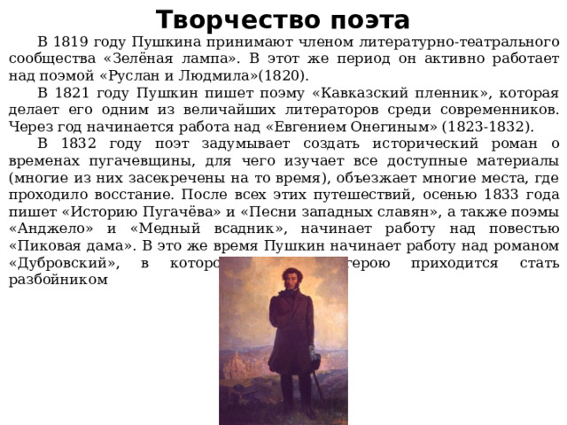 Творчество поэта  В 1819 году Пушкина принимают членом литературно-театрального сообщества «Зелёная лампа». В этот же период он активно работает над поэмой «Руслан и Людмила»(1820).  В 1821 году Пушкин пишет поэму «Кавказский пленник», которая делает его одним из величайших литераторов среди современников. Через год начинается работа над «Евгением Онегиным» (1823-1832).  В 1832 году поэт задумывает создать исторический роман о временах пугачевщины, для чего изучает все доступные материалы (многие из них засекречены на то время), объезжает многие места, где проходило восстание. После всех этих путешествий, осенью 1833 года пишет «Историю Пугачёва» и «Песни западных славян», а также поэмы «Анджело» и «Медный всадник», начинает работу над повестью «Пиковая дама». В это же время Пушкин начинает работу над романом «Дубровский», в котором главному герою приходится стать разбойником 
