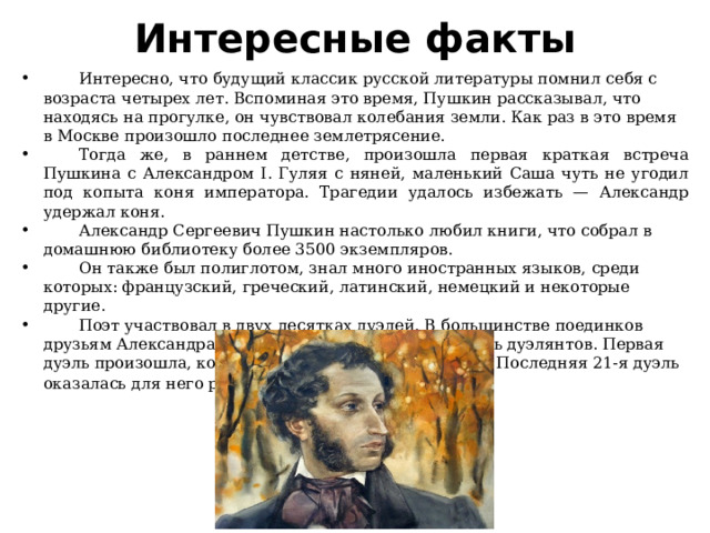 Интересные факты  Интересно, что будущий классик русской литературы помнил себя с возраста четырех лет. Вспоминая это время, Пушкин рассказывал, что находясь на прогулке, он чувствовал колебания земли. Как раз в это время в Москве произошло последнее землетрясение.  Тогда же, в раннем детстве, произошла первая краткая встреча Пушкина с Александром I. Гуляя с няней, маленький Саша чуть не угодил под копыта коня императора. Трагедии удалось избежать — Александр удержал коня.  Александр Сергеевич Пушкин настолько любил книги, что собрал в домашнюю библиотеку более 3500 экземпляров.  Он также был полиглотом, знал много иностранных языков, среди которых: французский, греческий, латинский, немецкий и некоторые другие.  Поэт участвовал в двух десятках дуэлей. В большинстве поединков друзьям Александра Сергеевича удавалось примирить дуэлянтов. Первая дуэль произошла, когда Пушкин был еще лицеистом. Последняя 21-я дуэль оказалась для него роковой . 
