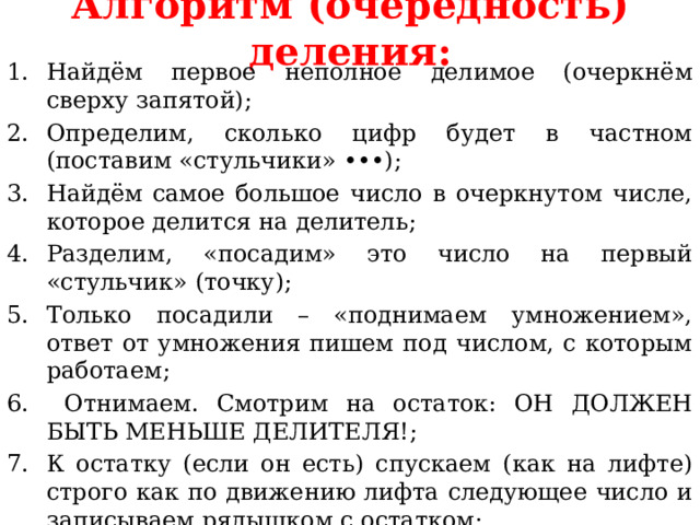 Алгоритм (очередность) деления: Найдём первое неполное делимое (очеркнём сверху запятой); Определим, сколько цифр будет в частном (поставим «стульчики» •••); Найдём самое большое число в очеркнутом числе, которое делится на делитель; Разделим, «посадим» это число на первый «стульчик» (точку); Только посадили – «поднимаем умножением», ответ от умножения пишем под числом, с которым работаем;  Отнимаем. Смотрим на остаток: ОН ДОЛЖЕН БЫТЬ МЕНЬШЕ ДЕЛИТЕЛЯ!; К остатку (если он есть) спускаем (как на лифте) строго как по движению лифта следующее число и записываем рядышком с остатком; Далее делим как первое число. 