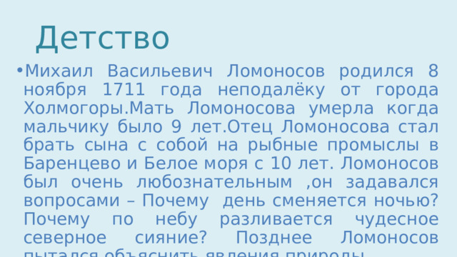 Детство Михаил Васильевич Ломоносов родился 8 ноября 1711 года неподалёку от города Холмогоры.Мать Ломоносова умерла когда мальчику было 9 лет.Отец Ломоносова стал брать сына с собой на рыбные промыслы в Баренцево и Белое моря с 10 лет. Ломоносов был очень любознательным ,он задавался вопросами – Почему день сменяется ночью? Почему по небу разливается чудесное северное сияние? Позднее Ломоносов пытался объяснить явления природы. 