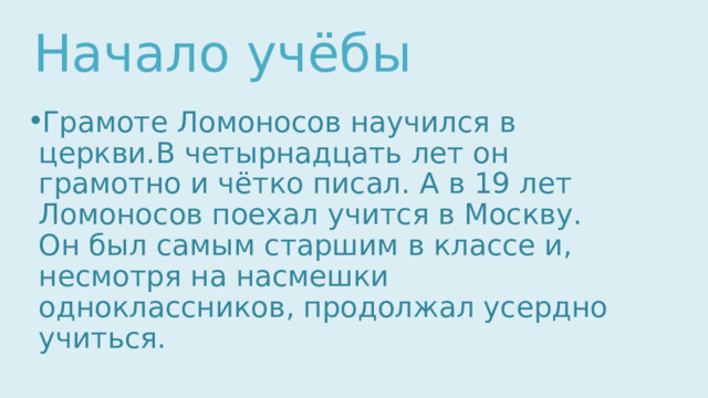 Начало учёбы Грамоте Ломоносов научился в церкви.В четырнадцать лет он грамотно и чётко писал. А в 19 лет Ломоносов поехал учится в Москву. Он был самым старшим в классе и, несмотря на насмешки одноклассников, продолжал усердно учиться. 