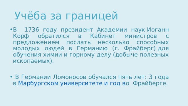 Учёба за границей В 1736 году президент Академии наук Иоганн Корф обратился в Кабинет министров с предложением послать несколько способных молодых людей в Германию (г. Фрайберг) для обучения химии и горному делу (добыче полезных ископаемых).  В Германии Ломоносов обучался пять лет: 3 года в  Марбургском университете и год в о  Фрайберге. 