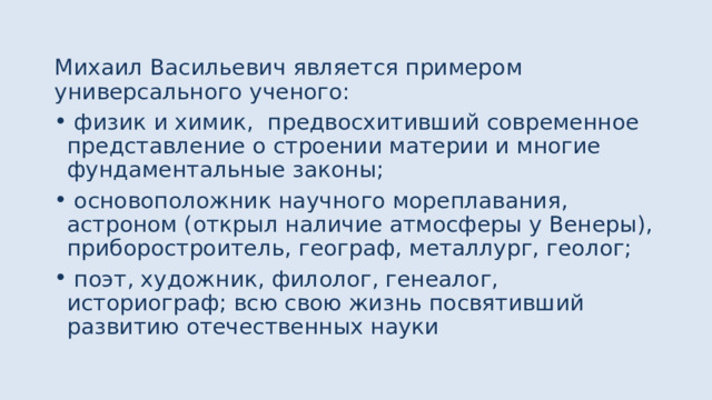 Михаил Васильевич является примером универсального ученого:  физик и химик, предвосхитивший современное представление о строении материи и многие фундаментальные законы;  основоположник научного мореплавания, астроном (открыл наличие атмосферы у Венеры), приборостроитель, географ, металлург, геолог;  поэт, художник, филолог, генеалог, историограф; всю свою жизнь посвятивший развитию отечественных науки 