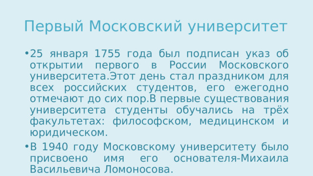 Первый Московский университет 25 января 1755 года был подписан указ об открытии первого в России Московского университета.Этот день стал праздником для всех российских студентов, его ежегодно отмечают до сих пор.В первые существования университета студенты обучались на трёх факультетах: философском, медицинском и юридическом. В 1940 году Московскому университету было присвоено имя его основателя-Михаила Васильевича Ломоносова. 