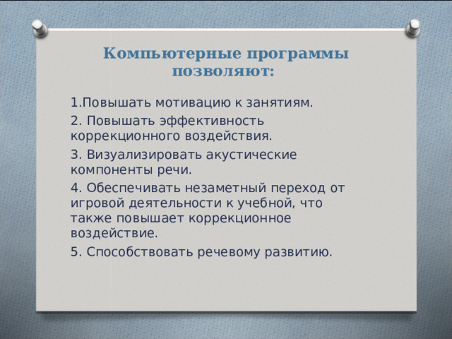 Компьютерные программы позволяют:    1.Повышать мотивацию к занятиям. 2. Повышать эффективность коррекционного воздействия. 3. Визуализировать акустические компоненты речи. 4. Обеспечивать незаметный переход от игровой деятельности к учебной, что также повышает коррекционное воздействие. 5. Способствовать речевому развитию. 