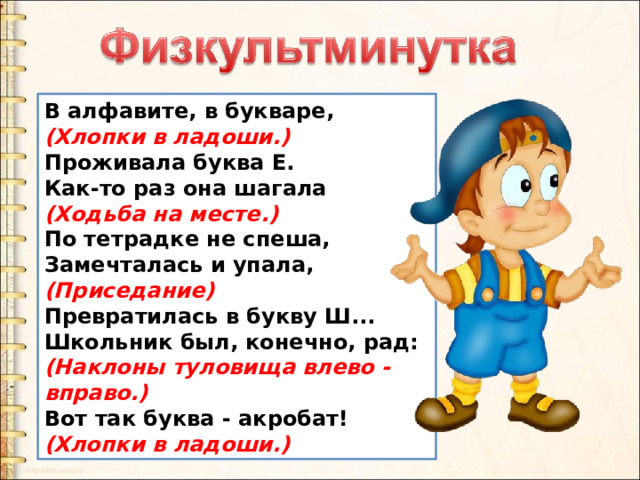 В алфавите, в букваре,   (Хлопки в ладоши.)   Проживала буква Е.   Как-то раз она шагала   (Ходьба на месте.)    По тетрадке не спеша,   Замечталась и упала,   (Приседание)   Превратилась в букву Ш...   Школьник был, конечно, рад:   (Наклоны туловища влево - вправо.)    Вот так буква - акробат!   (Хлопки в ладоши.) 