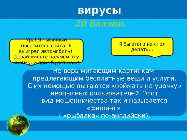 вирусы 20 баллов.    Я бы этого не стал делать… Ура! Я тысячный посетитель сайта! Я выиграл автомобиль! Давай вместе нажмем эту кнопку, и приз будет наш! Не верь мигающим картинкам, предлагающим бесплатные вещи и услуги. С их помощью пытаются «поймать на удочку» неопытных пользователей. Этот вид мошенничества так и называется «фишинг» ( «рыбалка» по-английски).  Начало 