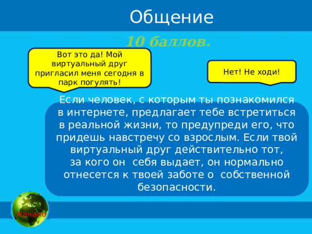Общение 10 баллов.   Вот это да! Мой виртуальный друг пригласил меня сегодня в парк погулять! Нет! Не ходи! Если человек, с которым ты познакомился в интернете, предлагает тебе встретиться в реальной жизни, то предупреди его, что придешь навстречу со взрослым. Если твой виртуальный друг действительно тот, за кого он  себя выдает, он нормально отнесется к твоей заботе о  собственной безопасности.   Начало 