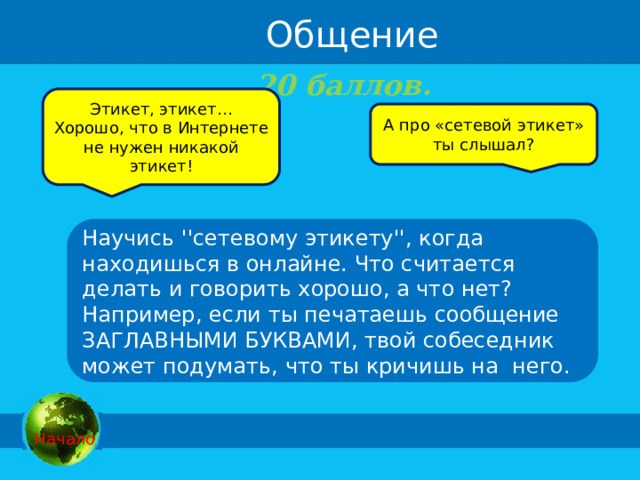 Общение 20 баллов.   Этикет, этикет… Хорошо, что в Интернете не нужен никакой этикет! А про «сетевой этикет» ты слышал? Научись ''сетевому этикету'', когда находишься в онлайне. Что считается делать и говорить хорошо, а что нет? Например, если ты печатаешь сообщение ЗАГЛАВНЫМИ БУКВАМИ, твой собеседник может подумать, что ты кричишь на  него.  Начало 
