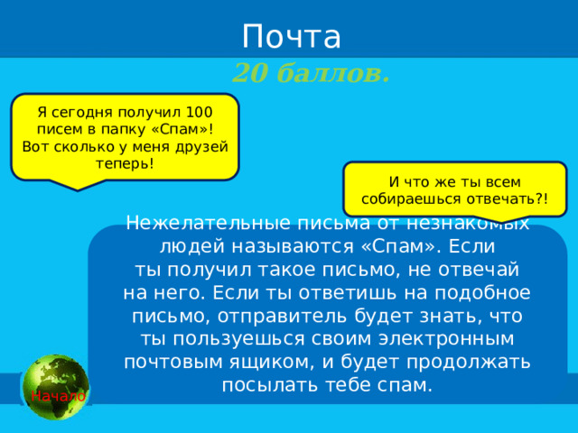  Почта 20 баллов.  Я сегодня получил 100 писем в папку «Спам»! Вот сколько у меня друзей теперь! И что же ты всем собираешься отвечать?! Нежелательные письма от незнакомых людей называются «Спам». Если ты получил такое письмо, не отвечай на него. Если ты ответишь на подобное письмо, отправитель будет знать, что ты пользуешься своим электронным почтовым ящиком, и будет продолжать посылать тебе спам.   Начало 