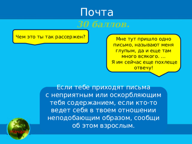  Почта 30 баллов. Чем это ты так рассержен? Мне тут пришло одно письмо, называют меня глупым, да и еще там много всякого. …  Я им сейчас еще похлеще отвечу! Если тебе приходят письма с неприятным или оскорбляющим тебя содержанием, если кто-то ведет себя в твоем отношении неподобающим образом, сообщи об этом взрослым.   Начало 
