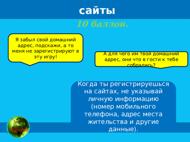 сайты 10 баллов.    Я забыл свой домашний адрес, подскажи, а то меня не зарегистрируют в эту игру! А для чего им твой домашний адрес, они что в гости к тебе собрались? Когда ты регистрируешься на сайтах, не указывай личную информацию (номер мобильного телефона, адрес места жительства и другие данные).   Начало 