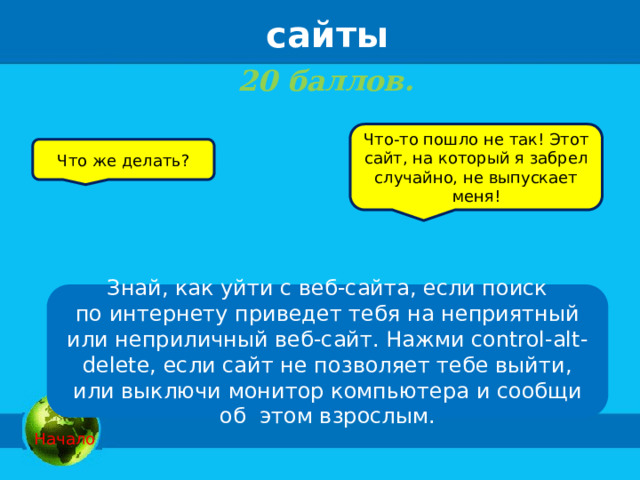 сайты 20 баллов.   Что-то пошло не так! Этот сайт, на который я забрел случайно, не выпускает меня! Что же делать? Знай, как уйти с веб-сайта, если поиск по интернету приведет тебя на неприятный или неприличный веб-сайт. Нажми control-alt-delete, если сайт не позволяет тебе выйти, или выключи монитор компьютера и сообщи об  этом взрослым.   Начало 