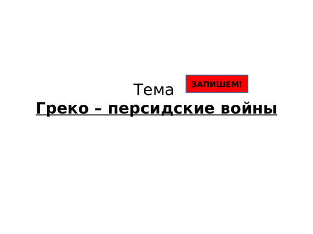 Тема  Греко – персидские войны ЗАПИШЕМ! 
