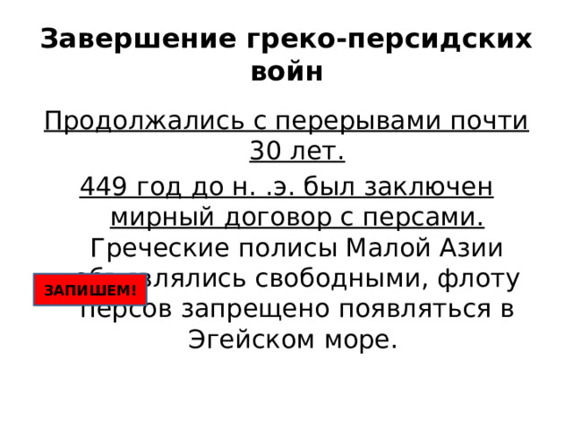 Завершение греко-персидских войн Продолжались с перерывами почти 30 лет. 449 год до н. .э. был заключен мирный договор с персами. Греческие полисы Малой Азии объявлялись свободными, флоту персов запрещено появляться в Эгейском море. ЗАПИШЕМ! 
