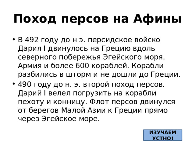 Поход персов на Афины В 492 году до н э. персидское войско Дария Ӏ двинулось на Грецию вдоль северного побережья Эгейского моря. Армия и более 600 кораблей. Корабли разбились в шторм и не дошли до Греции. 490 году до н. э. второй поход персов. Дарий Ӏ велел погрузить на корабли пехоту и конницу. Флот персов двинулся от берегов Малой Азии к Греции прямо через Эгейское море. ИЗУЧАЕМ УСТНО! 