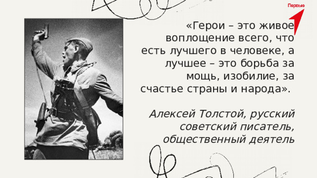 «Герои – это живое воплощение всего, что есть лучшего в человеке, а лучшее – это борьба за мощь, изобилие, за счастье страны и народа». Алексей Толстой, русский советский писатель, общественный деятель 