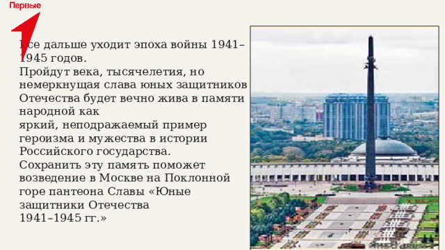Все дальше уходит эпоха войны 1941–1945 годов.  Пройдут века, тысячелетия, но немеркнущая слава юных защитников Отечества будет вечно жива в памяти народной как  яркий, неподражаемый пример героизма и мужества в истории  Российского государства.  Сохранить эту память поможет возведение в Москве на Поклонной горе пантеона Славы «Юные защитники Отечества  1941–1945 гг.» 