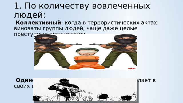 1. По количеству вовлеченных людей:    Коллективный - когда в террористических актах виноваты группы людей, чаще даже целые преступные организации.       Одиночный -когда один человек что-то делает в своих интересах. 