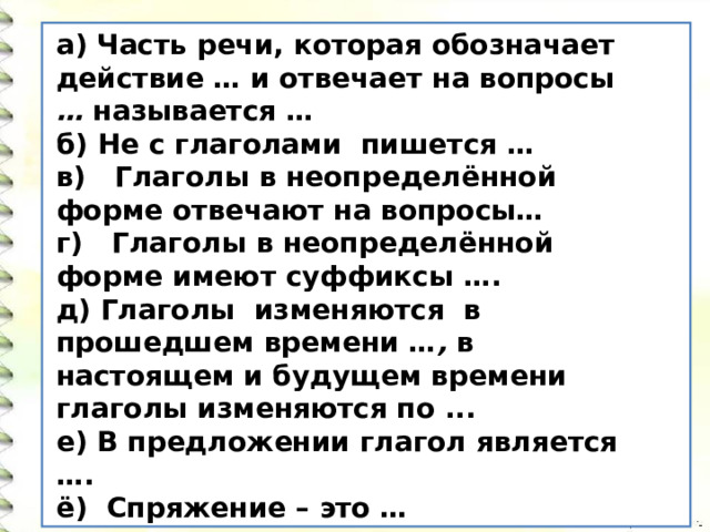а) Часть речи, которая обозначает действие … и отвечает на вопросы … называется … б) Не с глаголами пишется …  в) Глаголы в неопределённой форме отвечают на вопросы… г) Глаголы в неопределённой форме имеют суффиксы …. д) Глаголы изменяются в прошедшем времени … , в настоящем и будущем времени глаголы изменяются по ... е) В предложении глагол является …. ё) Спряжение – это … 