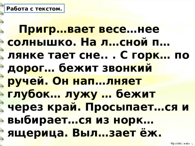 Работа с текстом.  Пригр…вает весе…нее солнышко. На л…сной п…лянке тает сне.. . С горк… по дорог… бежит звонкий ручей. Он нап…лняет глубок… лужу … бежит через край. Просыпает…ся и выбирает…ся из норк… ящерица. Выл…зает ёж. 