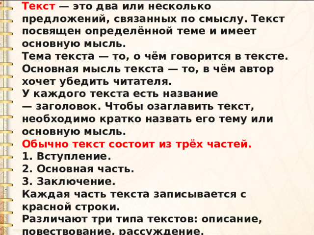 Текст  — это два или несколько предложений, связанных по смыслу. Текст посвящен определённой теме и имеет основную мысль. Тема текста — то, о чём говорится в тексте. Основная мысль текста — то, в чём автор хочет убедить читателя. У каждого текста есть название — заголовок. Чтобы озаглавить текст, необходимо кратко назвать его тему или основную мысль. Обычно текст состоит из трёх частей. 1. Вступление. 2. Основная часть. 3. Заключение. Каждая часть текста записывается с красной строки. Различают три типа текстов: описание, повествование, рассуждение. 