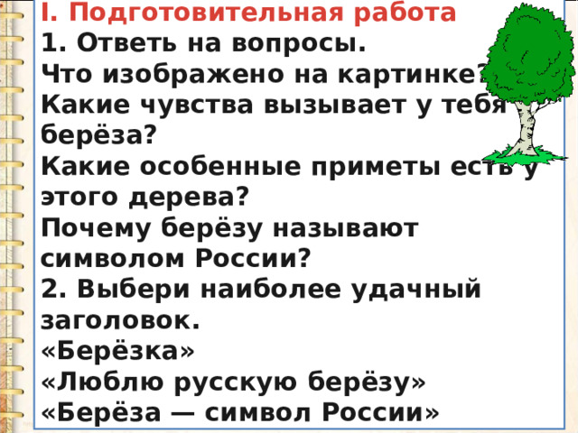 I. Подготовительная работа 1. Ответь на вопросы. Что изображено на картинке? Какие чувства вызывает у тебя берёза? Какие особенные приметы есть у этого дерева? Почему берёзу называют символом России? 2. Выбери наиболее удачный заголовок. «Берёзка» «Люблю русскую берёзу» «Берёза — символ России» 