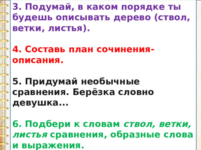 3. Подумай, в каком порядке ты будешь описывать дерево (ствол, ветки, листья).  4. Составь план сочинения-описания.  5. Придумай необычные сравнения. Берёзка словно девушка...  6. Подбери к словам  ствол, ветки, листья  сравнения, образные слова и выражения. 