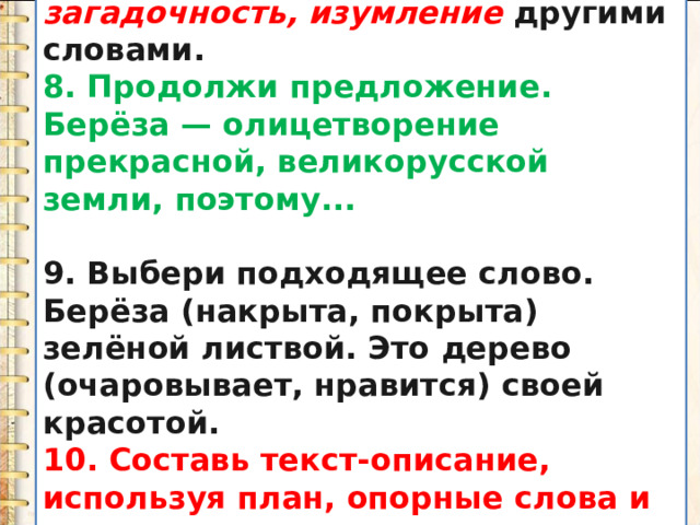 7. Замени слова  восхищение, загадочность, изумление  другими словами. 8. Продолжи предложение. Берёза — олицетворение прекрасной, великорусской земли, поэтому...  9. Выбери подходящее слово. Берёза (накрыта, покрыта) зелёной листвой. Это дерево (очаровывает, нравится) своей красотой. 10. Составь текст-описание, используя план, опорные слова и словосочетания . 