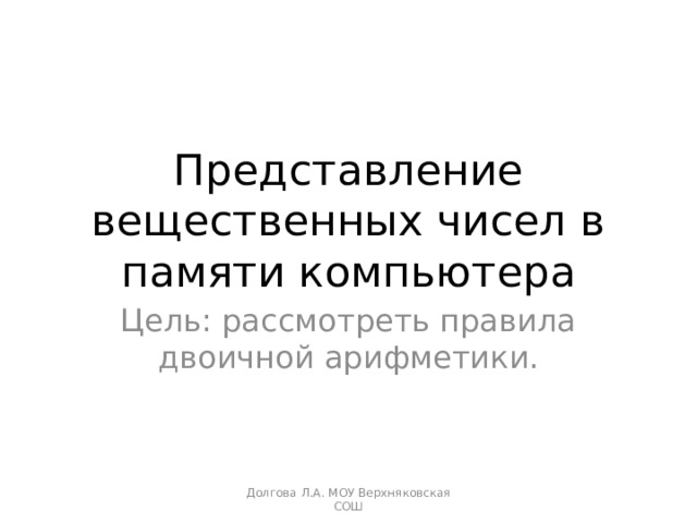Представление вещественных чисел в памяти компьютера Цель: рассмотреть правила двоичной арифметики. Долгова Л.А. МОУ Верхняковская СОШ 