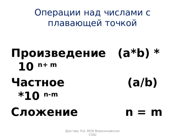 Операции над числами с плавающей точкой Произведение (a*b) * 10 n+ m Частное (a/b) *10 n-m Сложение n = m  Долгова Л.А. МОУ Верхняковская СОШ 