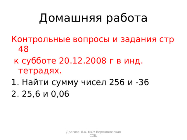 Домашняя работа Контрольные вопросы и задания стр 48  к субботе 20.12.2008 г в инд. тетрадях. Найти сумму чисел 256 и -36 25,6 и 0,06 Долгова Л.А. МОУ Верхняковская СОШ 