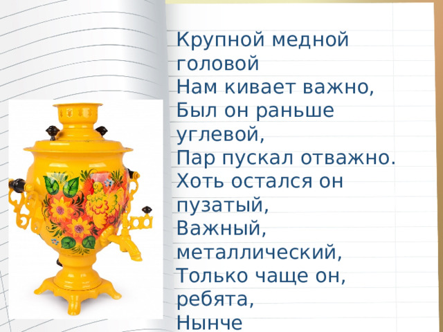 Крупной медной головой Нам кивает важно, Был он раньше углевой, Пар пускал отважно. Хоть остался он пузатый, Важный, металлический, Только чаще он, ребята, Нынче электрический. 
