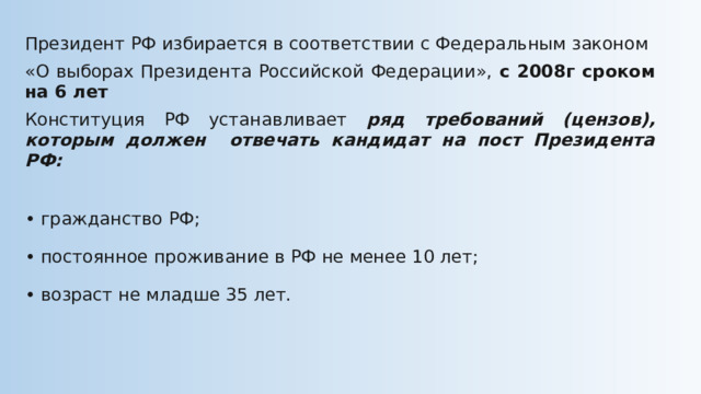 Президент РФ избирается в соответствии с Федеральным законом «О выборах Президента Российской Федерации», с 2008г сроком на 6 лет Конституция РФ устанавливает ряд требований (цензов), которым должен отвечать кандидат на пост Президента РФ: • гражданство РФ; • постоянное проживание в РФ не менее 10 лет; • возраст не младше 35 лет. 