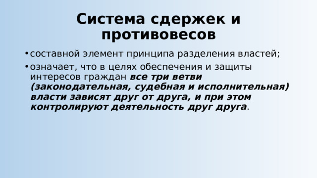 Система сдержек и противовесов составной элемент принципа разделения властей; означает, что в целях обеспечения и защиты интересов граждан все три ветви (законодательная, судебная и исполнительная) власти зависят друг от друга, и при этом контролируют деятельность друг друга . 