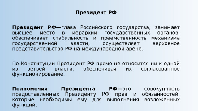 Президент РФ  Президент РФ— глава Российского государства, занимает высшее место в иерархии государственных органов, обеспечивает стабильность и преемственность механизма государственной власти, осуществляет верховное представительство РФ на международной арене. По Конституции Президент РФ прямо не относится ни к одной из ветвей власти, обеспечивая их согласованное функционирование. Полномочия Президента РФ— это совокупность предоставленных Президенту РФ прав и обязанностей, которые необходимы ему для выполнения возложенных функций. 