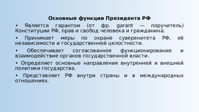 Основные функции Президента РФ • Является гарантом (от фр. garant — поручитель) Конституции РФ, прав и свобод человека и гражданина. • Принимает меры по охране суверенитета РФ, её независимости и государственной целостности. • Обеспечивает согласованное функционирование и взаимодействие органов государственной власти. • Определяет основные направления внутренней и внешней политики государства. • Представляет РФ внутри страны и в международных отношениях. 