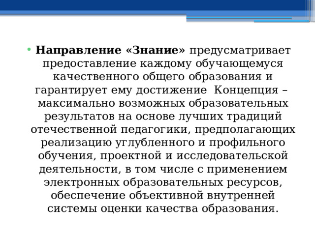Направление «Знание» предусматривает предоставление каждому обучающемуся качественного общего образования и гарантирует ему достижение Концепция – максимально возможных образовательных результатов на основе лучших традиций отечественной педагогики, предполагающих реализацию углубленного и профильного обучения, проектной и исследовательской деятельности, в том числе с применением электронных образовательных ресурсов, обеспечение объективной внутренней системы оценки качества образования. 