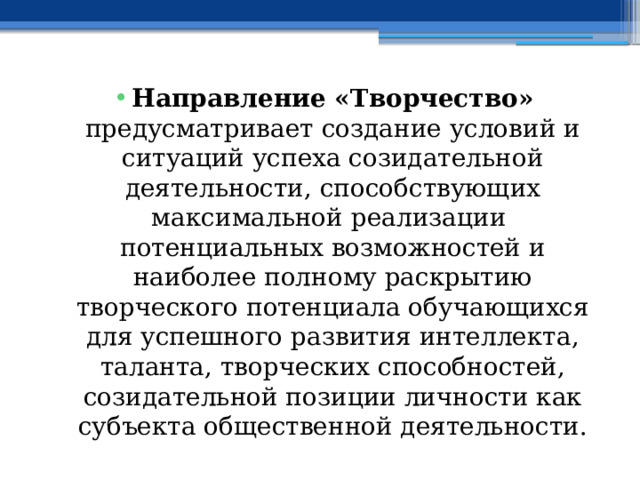 Направление «Творчество» предусматривает создание условий и ситуаций успеха созидательной деятельности, способствующих максимальной реализации потенциальных возможностей и наиболее полному раскрытию творческого потенциала обучающихся для успешного развития интеллекта, таланта, творческих способностей, созидательной позиции личности как субъекта общественной деятельности. 